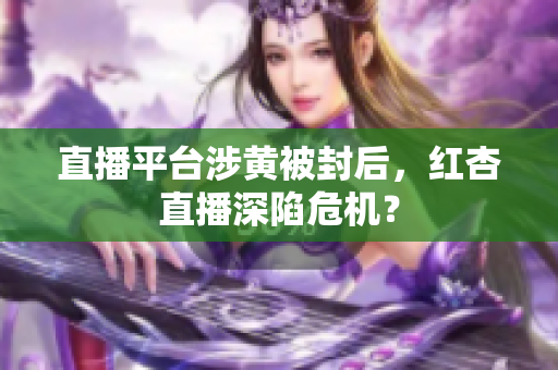 直播平台涉黄被封后，红杏直播深陷危机？