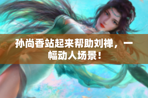 孙尚香站起来帮助刘禅，一幅动人场景！