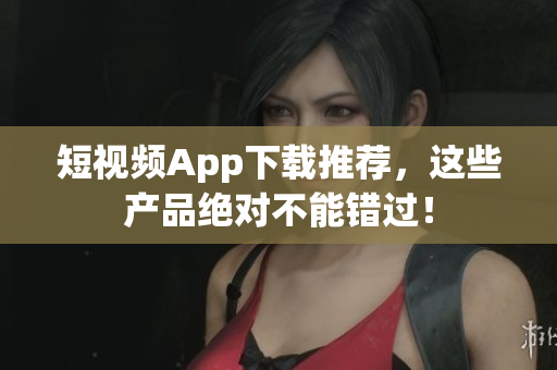 短视频App下载推荐，这些产品绝对不能错过！