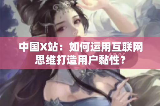 中国X站：如何运用互联网思维打造用户黏性？