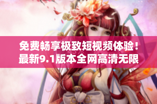 免费畅享极致短视频体验！最新9.1版本全网高清无限刷