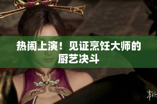 热闹上演！见证烹饪大师的厨艺决斗