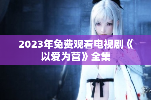 2023年免费观看电视剧《以爱为营》全集