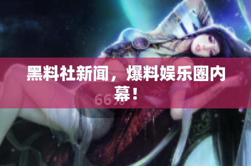 黑料社新闻，爆料娱乐圈内幕！