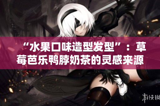 “水果口味造型发型”：草莓芭乐鸭脖奶茶的灵感来源