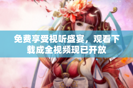 免费享受视听盛宴，观看下载成全视频现已开放