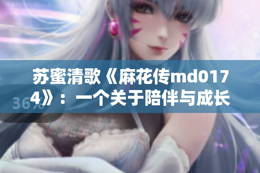 苏蜜清歌《麻花传md0174》：一个关于陪伴与成长的青春故事