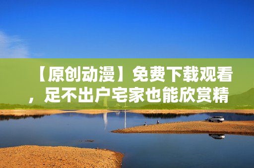 【原创动漫】免费下载观看，足不出户宅家也能欣赏精彩！