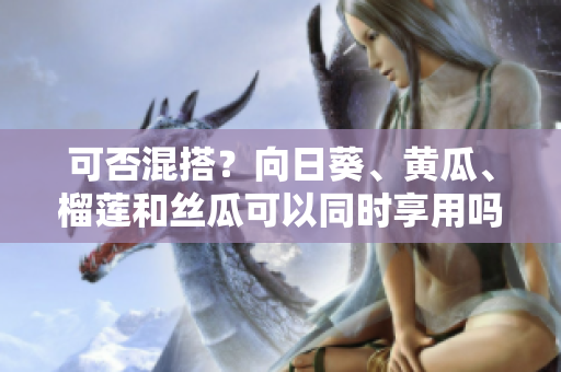 可否混搭？向日葵、黄瓜、榴莲和丝瓜可以同时享用吗？