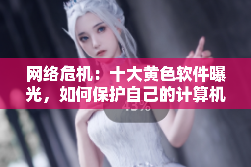 网络危机：十大黄色软件曝光，如何保护自己的计算机安全？