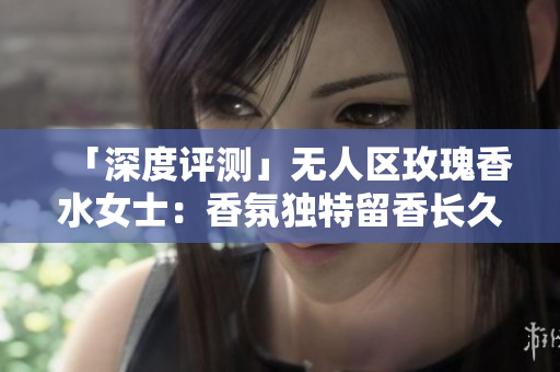 「深度评测」无人区玫瑰香水女士：香氛独特留香长久