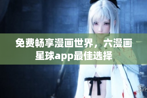 免费畅享漫画世界，六漫画星球app最佳选择