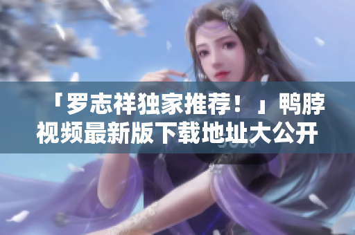 「罗志祥独家推荐！」鸭脖视频最新版下载地址大公开！