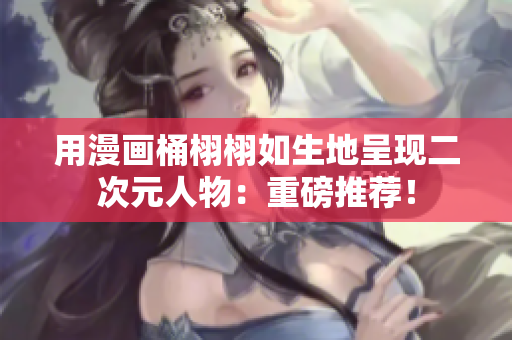 用漫画桶栩栩如生地呈现二次元人物：重磅推荐！