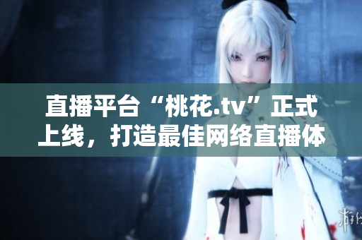 直播平台“桃花.tv”正式上线，打造最佳网络直播体验
