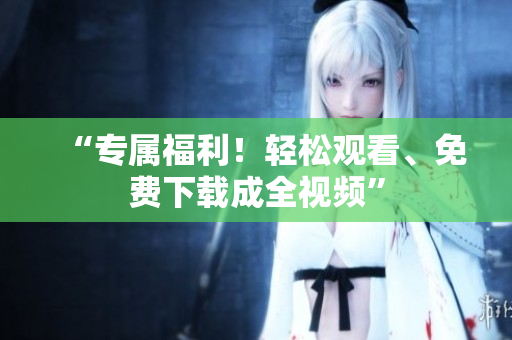 “专属福利！轻松观看、免费下载成全视频”
