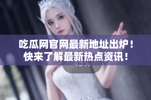 吃瓜网官网最新地址出炉！快来了解最新热点资讯！