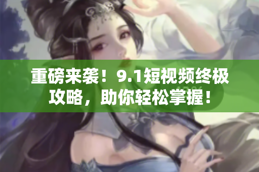 重磅来袭！9.1短视频终极攻略，助你轻松掌握！