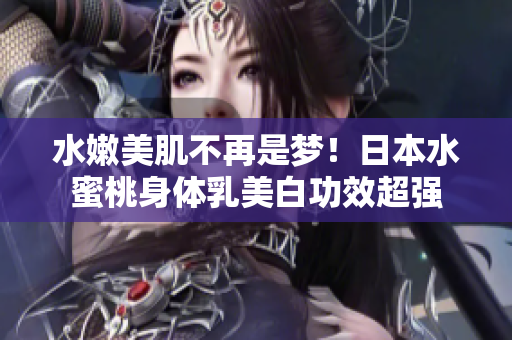 水嫩美肌不再是梦！日本水蜜桃身体乳美白功效超强