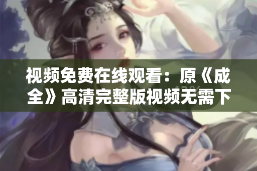 视频免费在线观看：原《成全》高清完整版视频无需下载