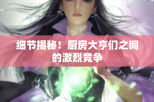 细节揭秘！厨房大亨们之间的激烈竞争