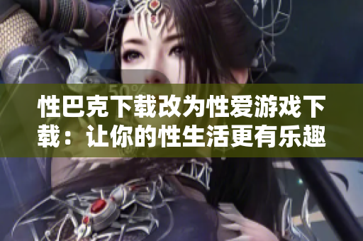性巴克下载改为性爱游戏下载：让你的性生活更有乐趣！