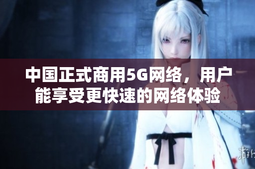 中国正式商用5G网络，用户能享受更快速的网络体验