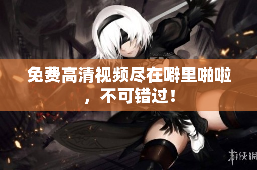 免费高清视频尽在噼里啪啦，不可错过！