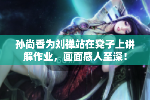 孙尚香为刘禅站在凳子上讲解作业，画面感人至深！