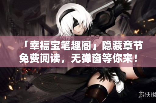 「幸福宝笔趣阁」隐藏章节免费阅读，无弹窗等你来！