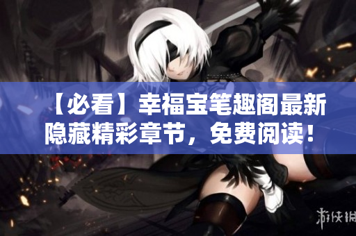 【必看】幸福宝笔趣阁最新隐藏精彩章节，免费阅读！