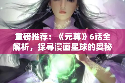 重磅推荐：《元尊》6话全解析，探寻漫画星球的奥秘！