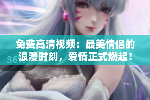 免费高清视频：最美情侣的浪漫时刻，爱情正式燃起！