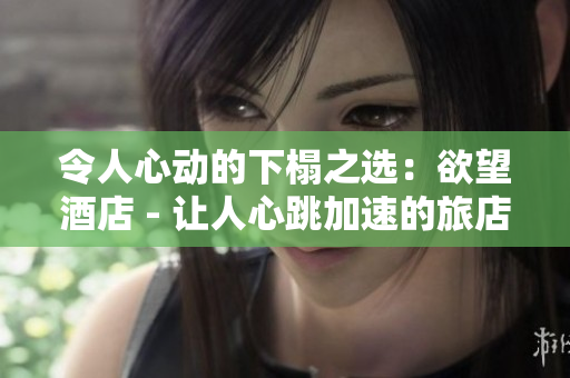 令人心动的下榻之选：欲望酒店 - 让人心跳加速的旅店选择：欲望酒店