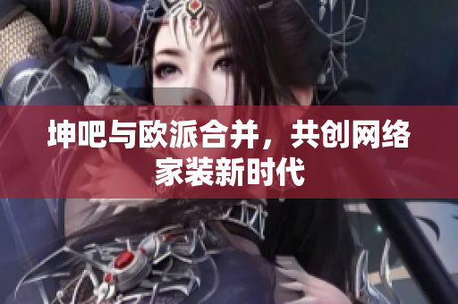 坤吧与欧派合并，共创网络家装新时代
