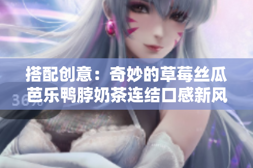 搭配创意：奇妙的草莓丝瓜芭乐鸭脖奶茶连结口感新风味