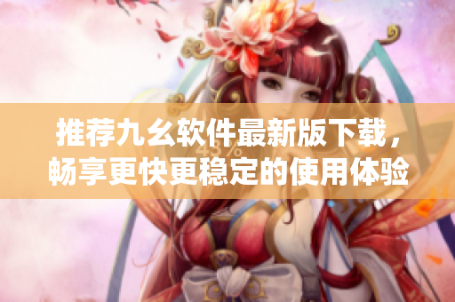 推荐九幺软件最新版下载，畅享更快更稳定的使用体验)