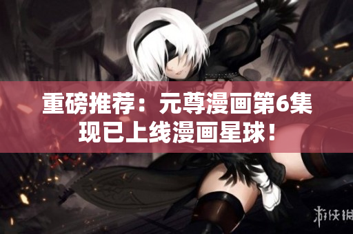 重磅推荐：元尊漫画第6集现已上线漫画星球！