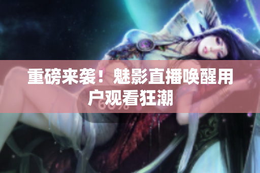 重磅来袭！魅影直播唤醒用户观看狂潮