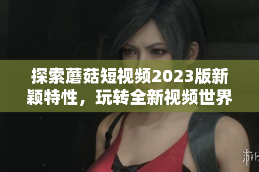 探索蘑菇短视频2023版新颖特性，玩转全新视频世界