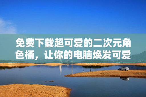 免费下载超可爱的二次元角色桶，让你的电脑焕发可爱气息！