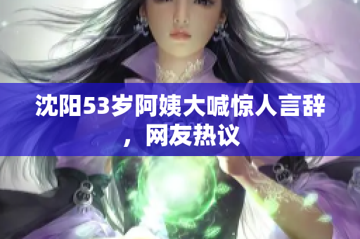 沈阳53岁阿姨大喊惊人言辞，网友热议
