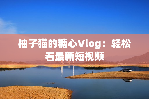 柚子猫的糖心Vlog：轻松看最新短视频