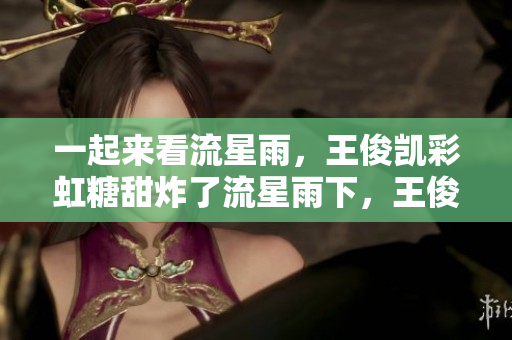 一起来看流星雨，王俊凯彩虹糖甜炸了流星雨下，王俊凯彩虹糖甜爆了！