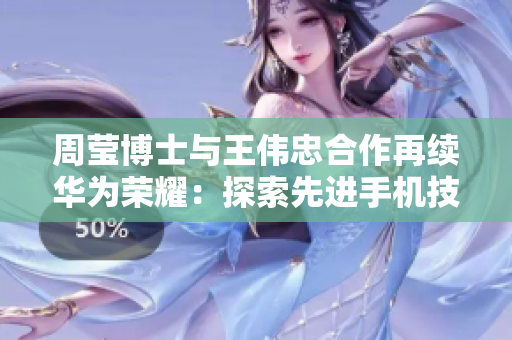 周莹博士与王伟忠合作再续华为荣耀：探索先进手机技术