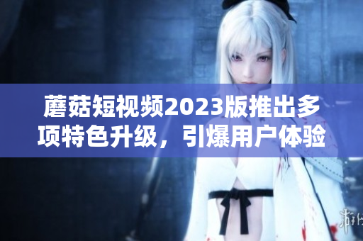 蘑菇短视频2023版推出多项特色升级，引爆用户体验