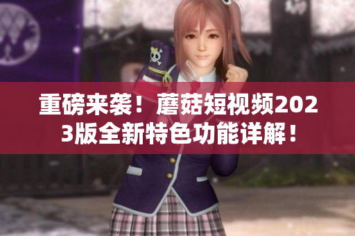 重磅来袭！蘑菇短视频2023版全新特色功能详解！