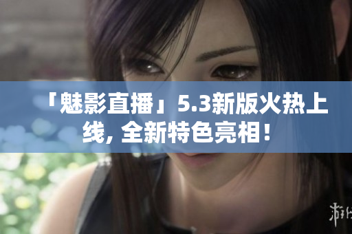 「魅影直播」5.3新版火热上线, 全新特色亮相！