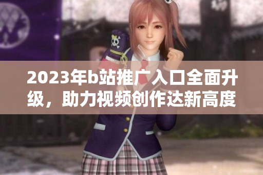 2023年b站推广入口全面升级，助力视频创作达新高度。