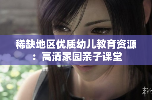 稀缺地区优质幼儿教育资源：高清家园亲子课堂